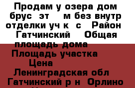 Продам у озера дом/брус 2эт-100м без внутр/отделки уч-к 7с › Район ­ Гатчинский7 › Общая площадь дома ­ 100 › Площадь участка ­ 7 › Цена ­ 3 100 000 - Ленинградская обл., Гатчинский р-н, Орлино с. Недвижимость » Дома, коттеджи, дачи продажа   